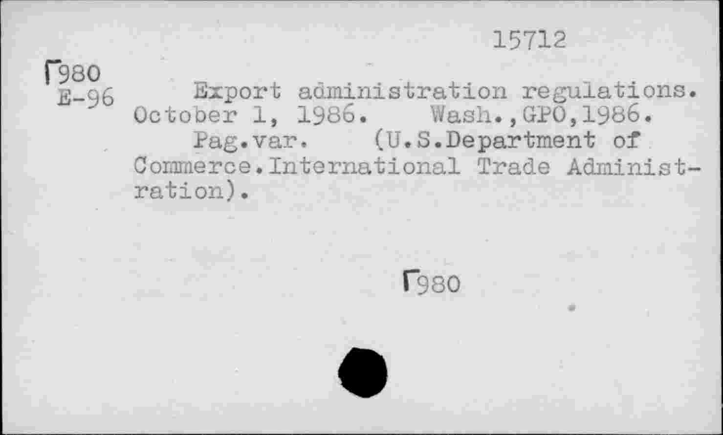 ﻿15712
r98O
E-96
Export administration regulations. October 1, 1986. Wash.,GPO,1986.
Pag.var. (U.S.Department of Commerce.International Trade Administration) .
C980